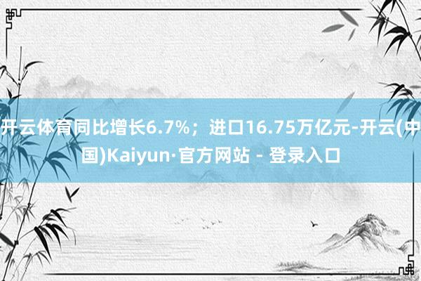 开云体育同比增长6.7%；进口16.75万亿元-开云(中国)Kaiyun·官方网站 - 登录入口