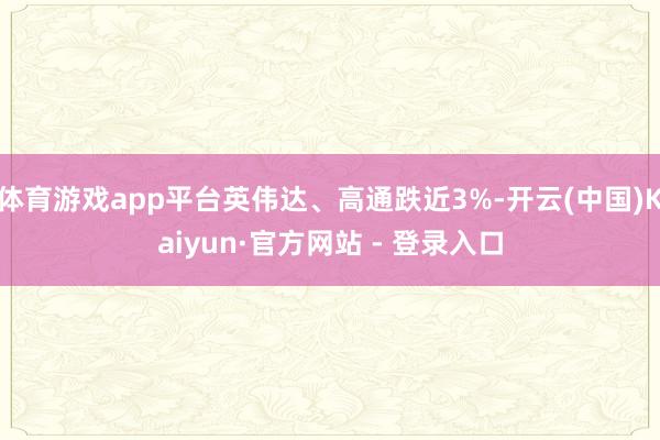 体育游戏app平台英伟达、高通跌近3%-开云(中国)Kaiyun·官方网站 - 登录入口