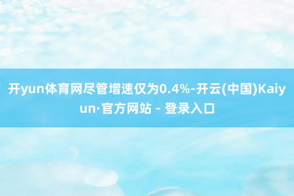 开yun体育网尽管增速仅为0.4%-开云(中国)Kaiyun·官方网站 - 登录入口