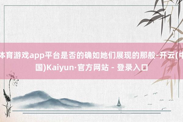 体育游戏app平台是否的确如她们展现的那般-开云(中国)Kaiyun·官方网站 - 登录入口