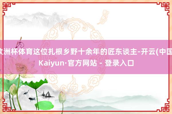 欧洲杯体育这位扎根乡野十余年的匠东谈主-开云(中国)Kaiyun·官方网站 - 登录入口