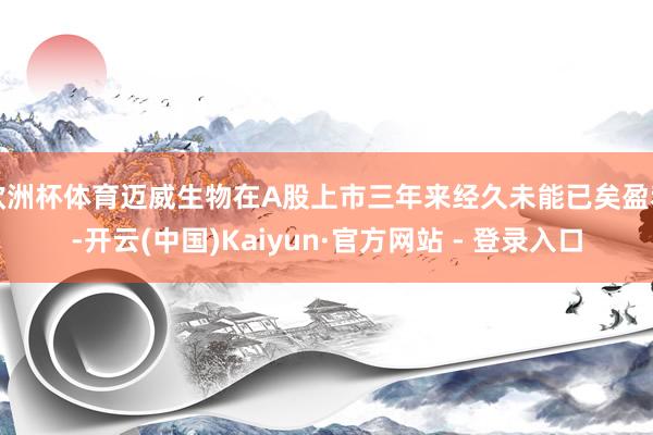 欧洲杯体育迈威生物在A股上市三年来经久未能已矣盈利-开云(中国)Kaiyun·官方网站 - 登录入口