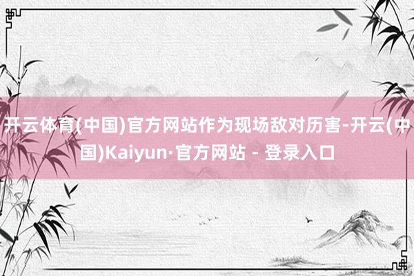 开云体育(中国)官方网站　　作为现场敌对历害-开云(中国)Kaiyun·官方网站 - 登录入口