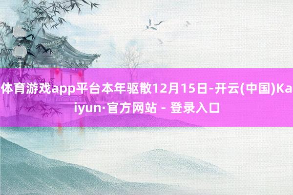 体育游戏app平台本年驱散12月15日-开云(中国)Kaiyun·官方网站 - 登录入口