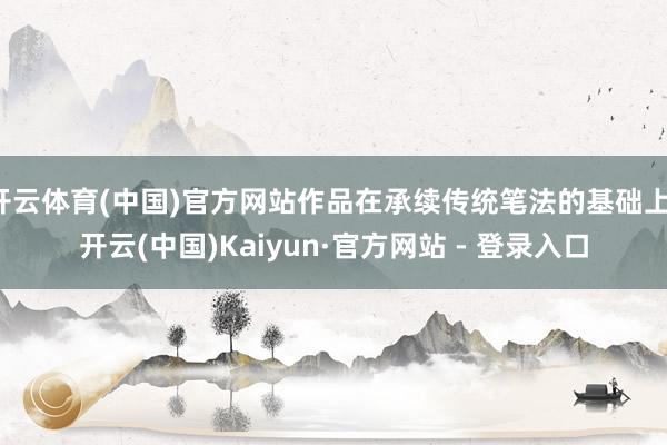 开云体育(中国)官方网站作品在承续传统笔法的基础上-开云(中国)Kaiyun·官方网站 - 登录入口