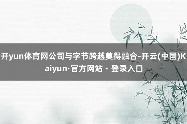 开yun体育网公司与字节跨越莫得融合-开云(中国)Kaiyun·官方网站 - 登录入口