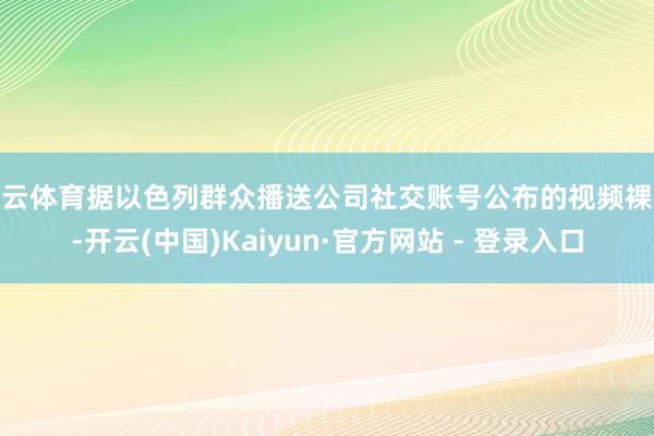 开云体育据以色列群众播送公司社交账号公布的视频裸露-开云(中国)Kaiyun·官方网站 - 登录入口