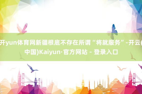 开yun体育网新疆根底不存在所谓“将就服务”-开云(中国)Kaiyun·官方网站 - 登录入口