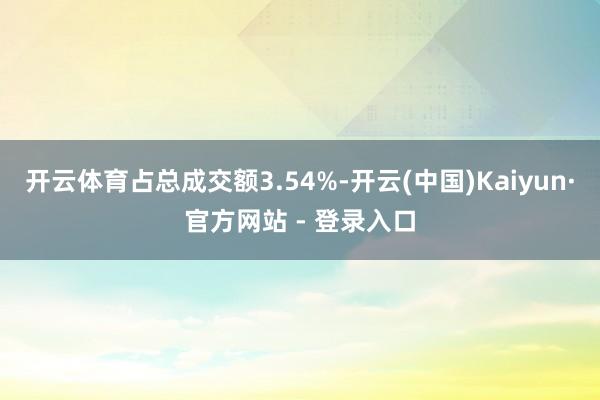 开云体育占总成交额3.54%-开云(中国)Kaiyun·官方网站 - 登录入口
