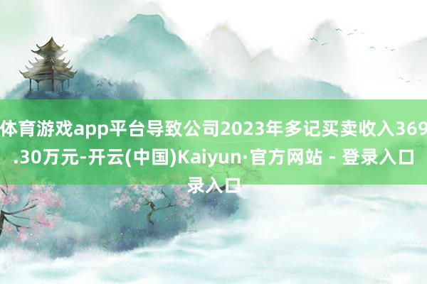 体育游戏app平台导致公司2023年多记买卖收入369.30万元-开云(中国)Kaiyun·官方网站 - 登录入口