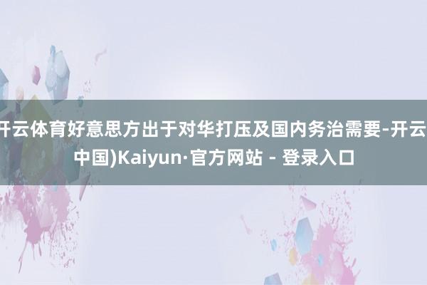 开云体育好意思方出于对华打压及国内务治需要-开云(中国)Kaiyun·官方网站 - 登录入口