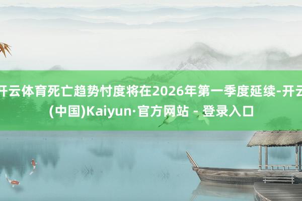 开云体育死亡趋势忖度将在2026年第一季度延续-开云(中国)Kaiyun·官方网站 - 登录入口