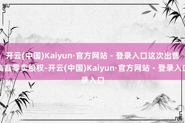 开云(中国)Kaiyun·官方网站 - 登录入口这次出售高鑫零卖股权-开云(中国)Kaiyun·官方网站 - 登录入口