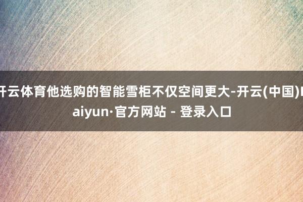 开云体育他选购的智能雪柜不仅空间更大-开云(中国)Kaiyun·官方网站 - 登录入口