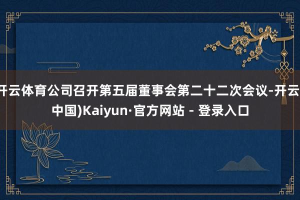 开云体育公司召开第五届董事会第二十二次会议-开云(中国)Kaiyun·官方网站 - 登录入口