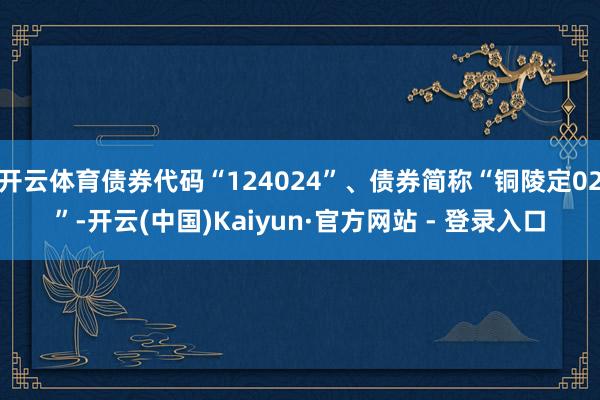 开云体育债券代码“124024”、债券简称“铜陵定02”-开云(中国)Kaiyun·官方网站 - 登录入口