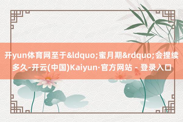 开yun体育网至于&ldquo;蜜月期&rdquo;会捏续多久-开云(中国)Kaiyun·官方网站 - 登录入口