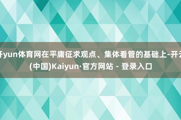 开yun体育网在平庸征求观点、集体看管的基础上-开云(中国)Kaiyun·官方网站 - 登录入口