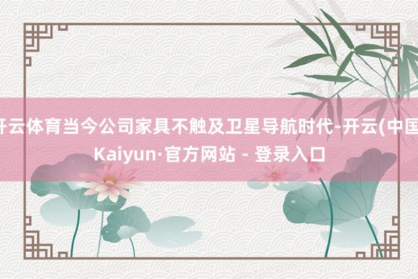 开云体育当今公司家具不触及卫星导航时代-开云(中国)Kaiyun·官方网站 - 登录入口