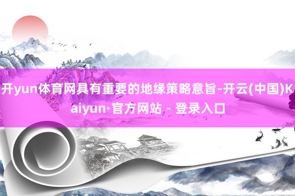开yun体育网具有重要的地缘策略意旨-开云(中国)Kaiyun·官方网站 - 登录入口