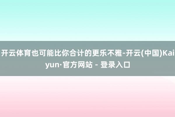 开云体育也可能比你合计的更乐不雅-开云(中国)Kaiyun·官方网站 - 登录入口