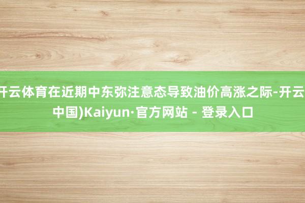 开云体育在近期中东弥注意态导致油价高涨之际-开云(中国)Kaiyun·官方网站 - 登录入口