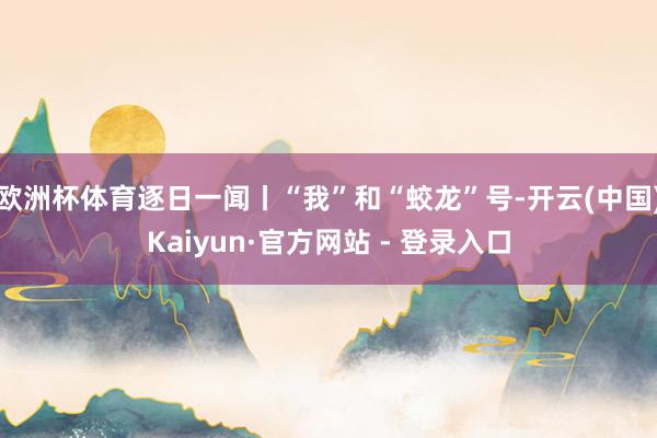 欧洲杯体育逐日一闻丨“我”和“蛟龙”号-开云(中国)Kaiyun·官方网站 - 登录入口