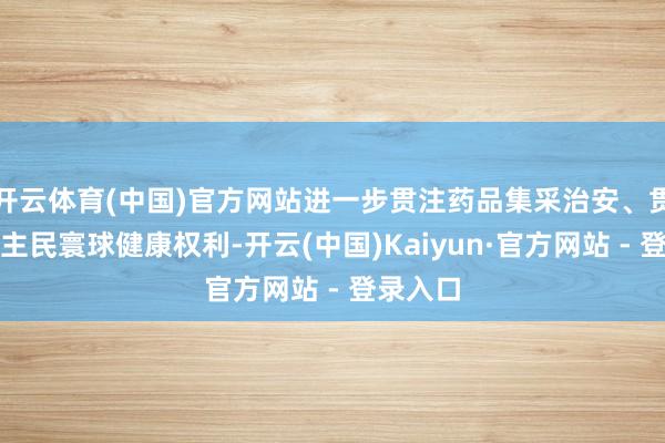 开云体育(中国)官方网站进一步贯注药品集采治安、贯注东谈主民寰球健康权利-开云(中国)Kaiyun·官方网站 - 登录入口