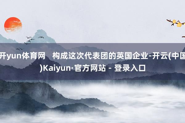 开yun体育网   构成这次代表团的英国企业-开云(中国)Kaiyun·官方网站 - 登录入口