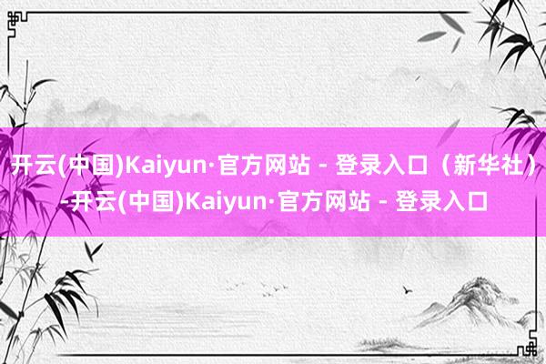开云(中国)Kaiyun·官方网站 - 登录入口（新华社）-开云(中国)Kaiyun·官方网站 - 登录入口