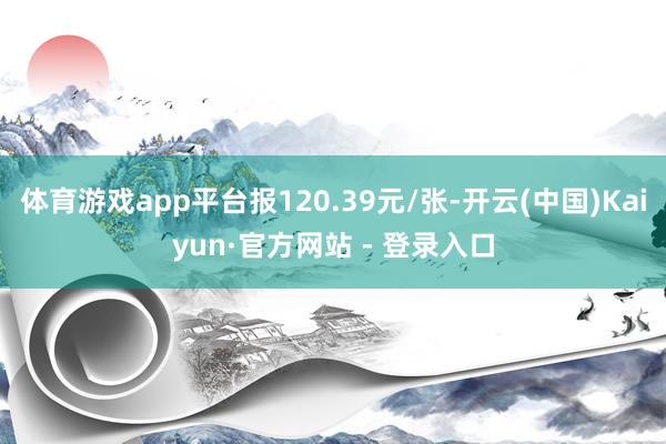 体育游戏app平台报120.39元/张-开云(中国)Kaiyun·官方网站 - 登录入口