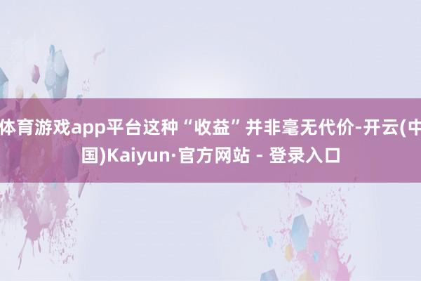 体育游戏app平台这种“收益”并非毫无代价-开云(中国)Kaiyun·官方网站 - 登录入口