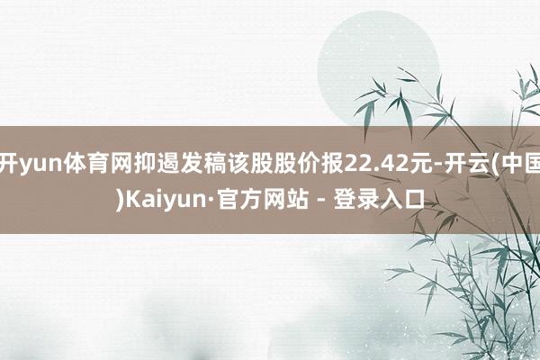 开yun体育网抑遏发稿该股股价报22.42元-开云(中国)Kaiyun·官方网站 - 登录入口