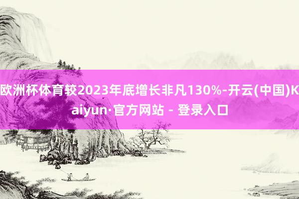 欧洲杯体育较2023年底增长非凡130%-开云(中国)Kaiyun·官方网站 - 登录入口