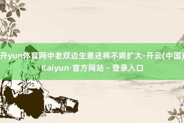 开yun体育网中老双边生意还将不竭扩大-开云(中国)Kaiyun·官方网站 - 登录入口