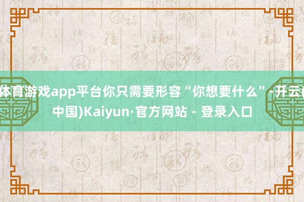 体育游戏app平台你只需要形容“你想要什么”-开云(中国)Kaiyun·官方网站 - 登录入口