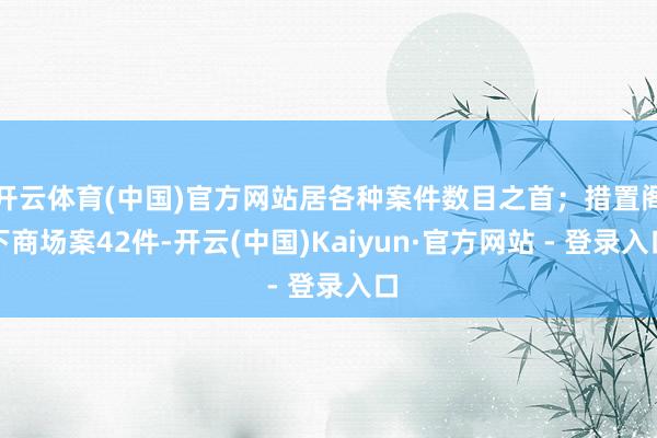 开云体育(中国)官方网站居各种案件数目之首;措置阁下商场案42件-开云(中国)Kaiyun·官方网站 - 登录入口