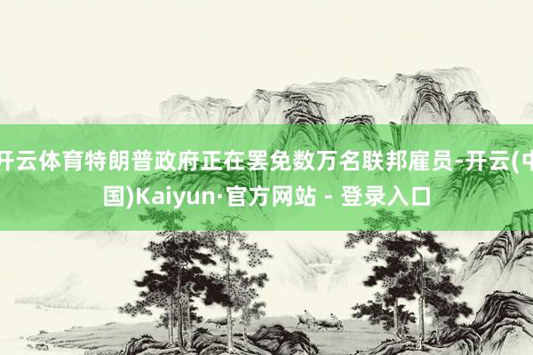 开云体育　　特朗普政府正在罢免数万名联邦雇员-开云(中国)Kaiyun·官方网站 - 登录入口